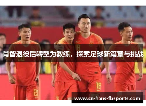 肖智退役后转型为教练，探索足球新篇章与挑战