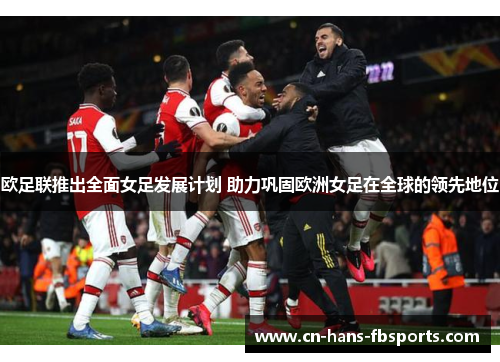 欧足联推出全面女足发展计划 助力巩固欧洲女足在全球的领先地位