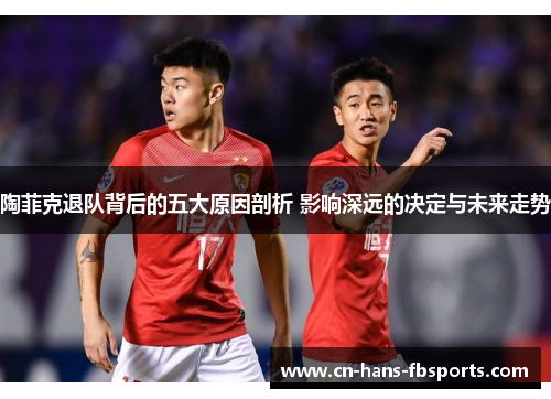 陶菲克退队背后的五大原因剖析 影响深远的决定与未来走势